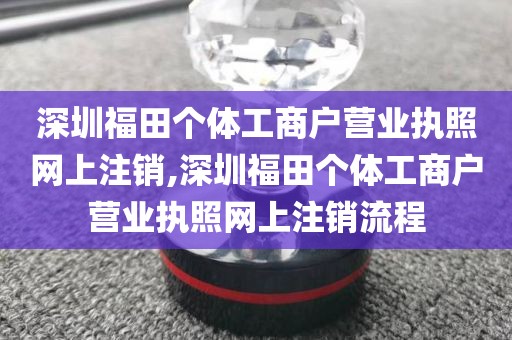 深圳福田个体工商户营业执照网上注销,深圳福田个体工商户营业执照网上注销流程