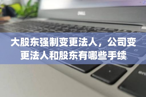 大股东强制变更法人，公司变更法人和股东有哪些手续
