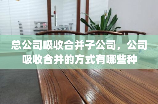 总公司吸收合并子公司，公司吸收合并的方式有哪些种