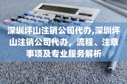 深圳坪山注销公司代办,深圳坪山注销公司代办，流程、注意事项及专业服务解析