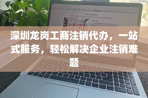 深圳龙岗工商注销代办,一站式服务,轻松解决企业注销难题