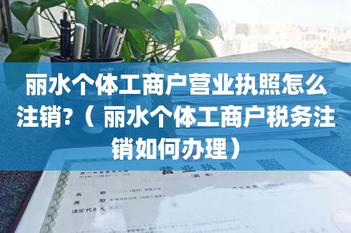 丽水个体工商户营业执照怎么注销?（ 丽水个体工商户税务注销如何办理）