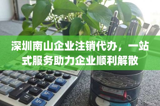 深圳南山企业注销代办,一站式服务助力企业顺利解散