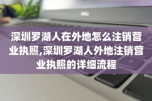 深圳罗湖人在外地怎么注销营业执照,深圳罗湖人外地注销营业执照的详细流程