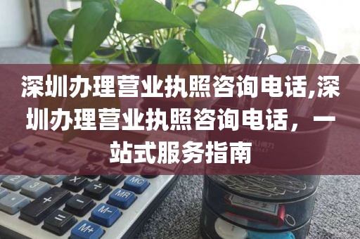 深圳办理营业执照咨询电话,深圳办理营业执照咨询电话，一站式服务指南