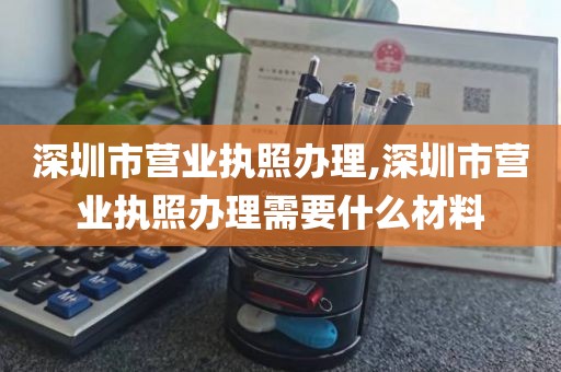 深圳市营业执照办理,深圳市营业执照办理需要什么材料