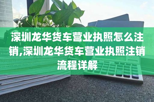 深圳龙华货车营业执照怎么注销,深圳龙华货车营业执照注销流程详解