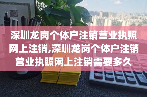深圳龙岗个体户注销营业执照网上注销,深圳龙岗个体户注销营业执照网上注销需要多久