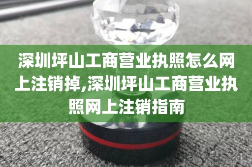 深圳坪山工商营业执照怎么网上注销掉,深圳坪山工商营业执照网上注销指南