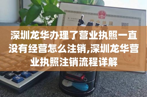 深圳龙华办理了营业执照一直没有经营怎么注销,深圳龙华营业执照注销流程详解