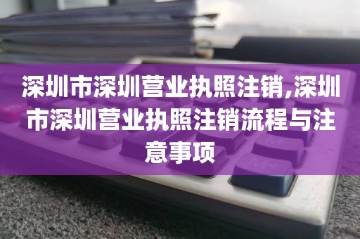 深圳市深圳营业执照注销,深圳市深圳营业执照注销流程与注意事项