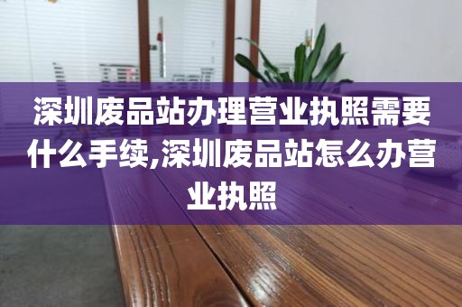 深圳废品站办理营业执照需要什么手续,深圳废品站怎么办营业执照