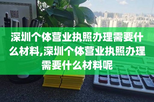深圳个体营业执照办理需要什么材料,深圳个体营业执照办理需要什么材料呢
