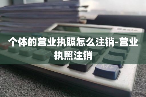 个体的营业执照怎么注销-营业执照注销
