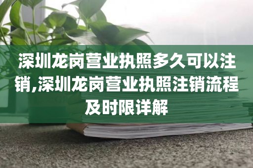 深圳龙岗营业执照多久可以注销,深圳龙岗营业执照注销流程及时限详解