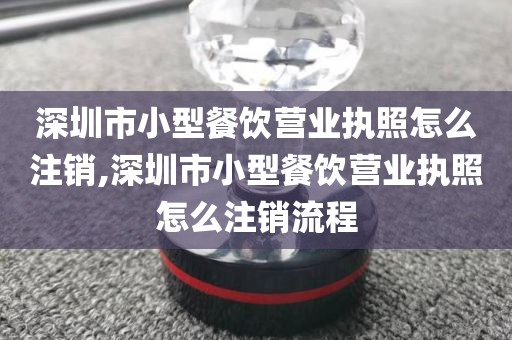 深圳市小型餐饮营业执照怎么注销,深圳市小型餐饮营业执照怎么注销流程