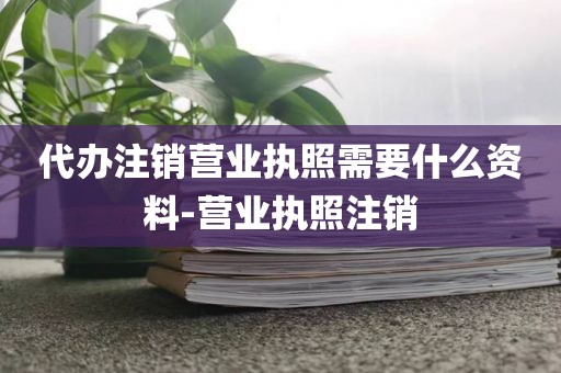 代办注销营业执照需要什么资料-营业执照注销