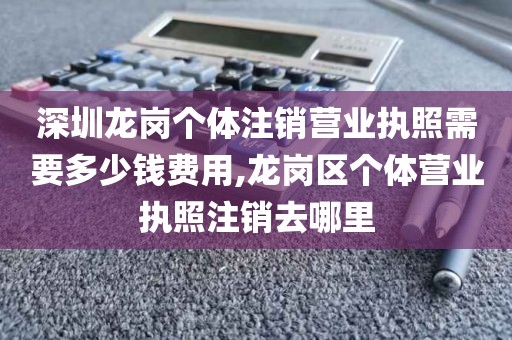 深圳龙岗个体注销营业执照需要多少钱费用,龙岗区个体营业执照注销去哪里