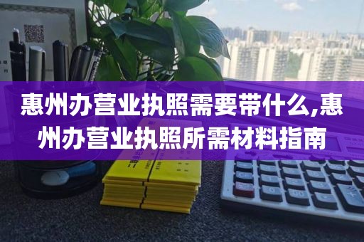 惠州办营业执照需要带什么,惠州办营业执照所需材料指南