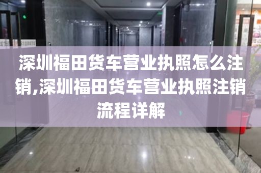 深圳福田货车营业执照怎么注销,深圳福田货车营业执照注销流程详解