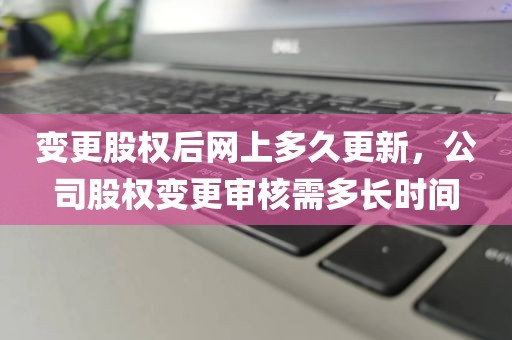 变更股权后网上多久更新，公司股权变更审核需多长时间