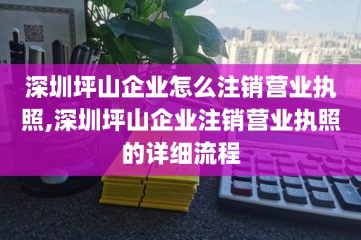 深圳坪山企业怎么注销营业执照,深圳坪山企业注销营业执照的详细流程