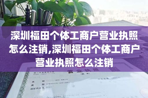 深圳福田个体工商户营业执照怎么注销,深圳福田个体工商户营业执照怎么注销