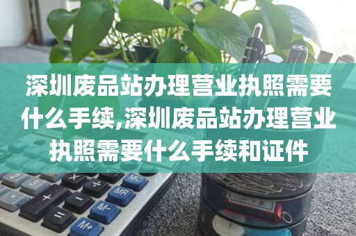 深圳废品站办理营业执照需要什么手续,深圳废品站办理营业执照需要什么手续和证件