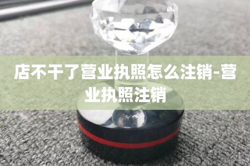 店不干了营业执照怎么注销-营业执照注销