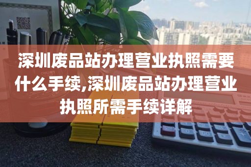 深圳废品站办理营业执照需要什么手续,深圳废品站办理营业执照所需手续详解