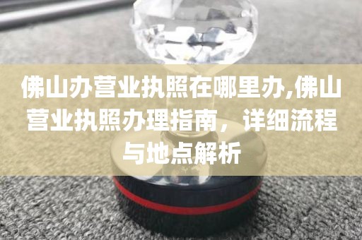 佛山办营业执照在哪里办,佛山营业执照办理指南，详细流程与地点解析