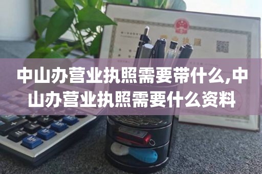 中山办营业执照需要带什么,中山办营业执照需要什么资料