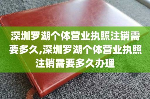 深圳罗湖个体营业执照注销需要多久,深圳罗湖个体营业执照注销需要多久办理