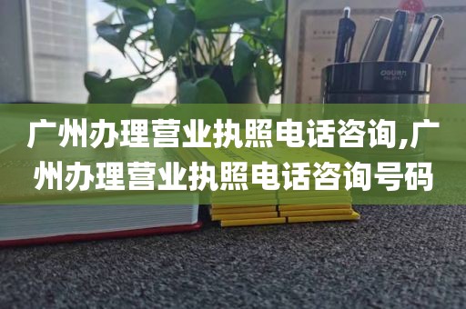 广州办理营业执照电话咨询,广州办理营业执照电话咨询号码