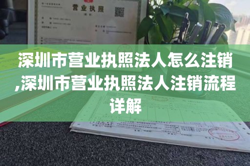 深圳市营业执照法人怎么注销,深圳市营业执照法人注销流程详解
