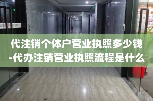 代注销个体户营业执照多少钱-代办注销营业执照流程是什么
