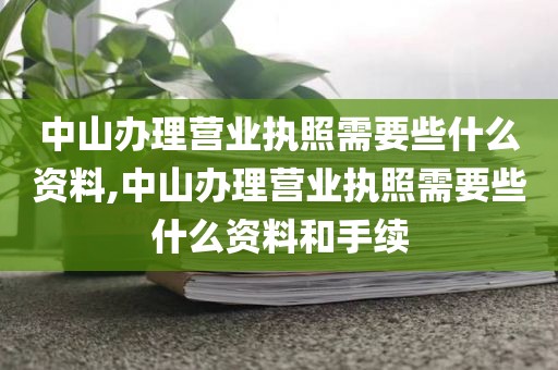 中山办理营业执照需要些什么资料,中山办理营业执照需要些什么资料和手续