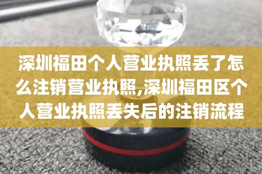 深圳福田个人营业执照丢了怎么注销营业执照,深圳福田区个人营业执照丢失后的注销流程