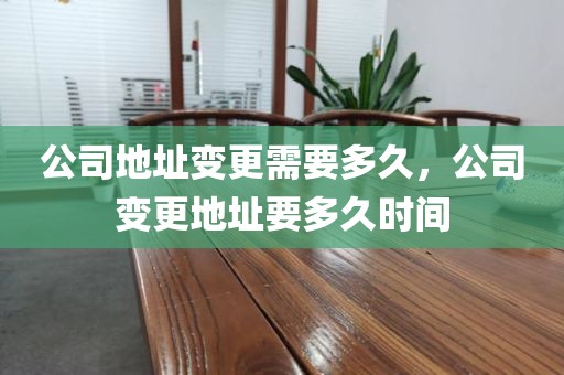 公司地址变更需要多久，公司变更地址要多久时间