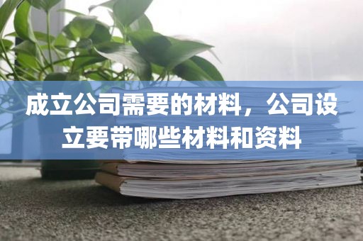 成立公司需要的材料，公司设立要带哪些材料和资料
