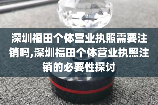 深圳福田个体营业执照需要注销吗,深圳福田个体营业执照注销的必要性探讨