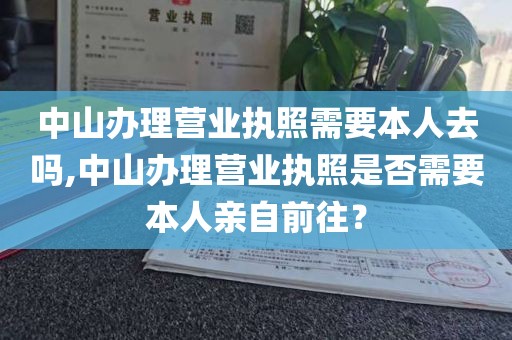 中山办理营业执照需要本人去吗,中山办理营业执照是否需要本人亲自前往？