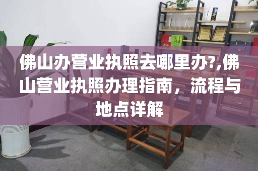 佛山办营业执照去哪里办?,佛山营业执照办理指南，流程与地点详解
