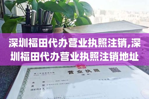 深圳福田代办营业执照注销,深圳福田代办营业执照注销地址