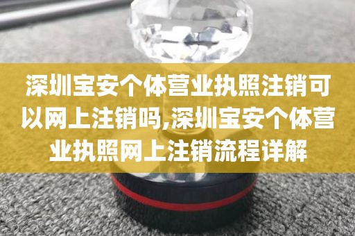深圳宝安个体营业执照注销可以网上注销吗,深圳宝安个体营业执照网上注销流程详解