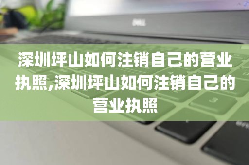 深圳坪山如何注销自己的营业执照,深圳坪山如何注销自己的营业执照