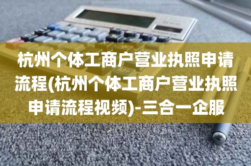 杭州个体工商户营业执照申请流程(杭州个体工商户营业执照申请流程视频)-三合一企服
