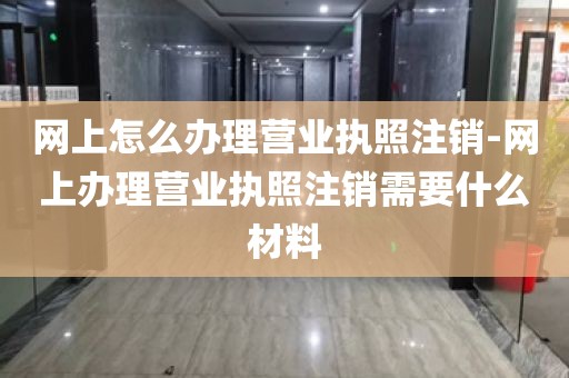 网上怎么办理营业执照注销-网上办理营业执照注销需要什么材料