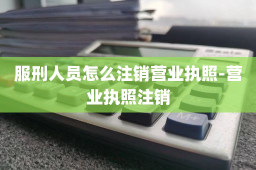 服刑人员怎么注销营业执照-营业执照注销