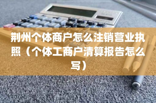荆州个体商户怎么注销营业执照（个体工商户清算报告怎么写）